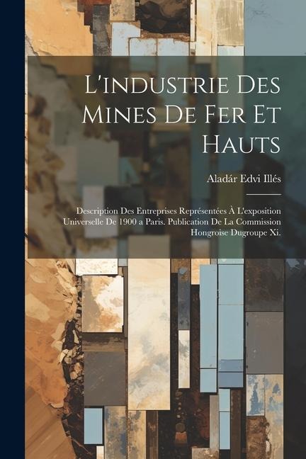 L'industrie Des Mines De Fer Et Hauts: Description Des Entreprises Représentées À L'exposition Universelle De 1900 a Paris. Publication De La Commissi - Aladár Edvi Illés