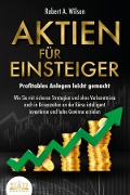 Cover-Bild zum Titel 'AKTIEN FÜR EINSTEIGER - Profitables Anlegen leicht gemacht: Wie Sie mit sicheren Strategien und ohne Vorkenntnisse auch in Krisenzeiten an der Börse intelligent investieren und hohe Gewinne erzielen' von 'Robert A. Wilson'