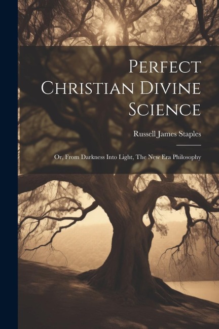 Perfect Christian Divine Science: Or, From Darkness Into Light, The New Era Philosophy - Russell James Staples