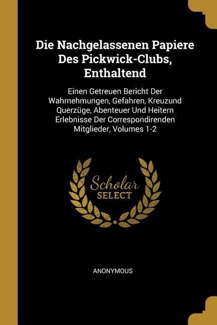 Die Nachgelassenen Papiere Des Pickwick-Clubs, Enthaltend: Einen Getreuen Bericht Der Wahrnehmungen, Gefahren, Kreuzund Querzüge, Abenteuer Und Heiter - Anonymous