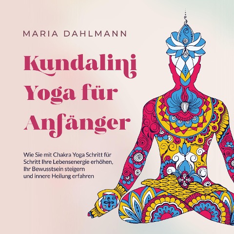 Kundalini Yoga für Anfänger: Wie Sie mit Chakra Yoga Schritt für Schritt Ihre Lebensenergie erhöhen, Ihr Bewusstsein steigern und innere Heilung erfahren - Maria Dahlmann