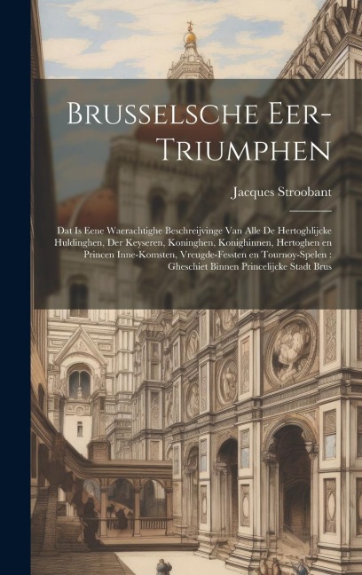 Brusselsche eer-triumphen: Dat is eene waerachtighe beschreijvinge van alle de hertoghlijcke huldinghen, der keyseren, koninghen, konighinnen, he - Jacques Stroobant