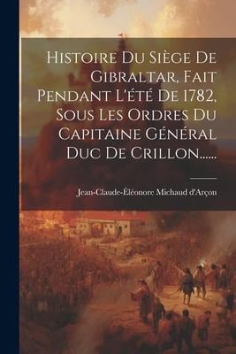 Histoire Du Siège De Gibraltar, Fait Pendant L'été De 1782, Sous Les Ordres Du Capitaine Général Duc De Crillon...... - Jean-Claude-Éléonore Michaud D'Arçon