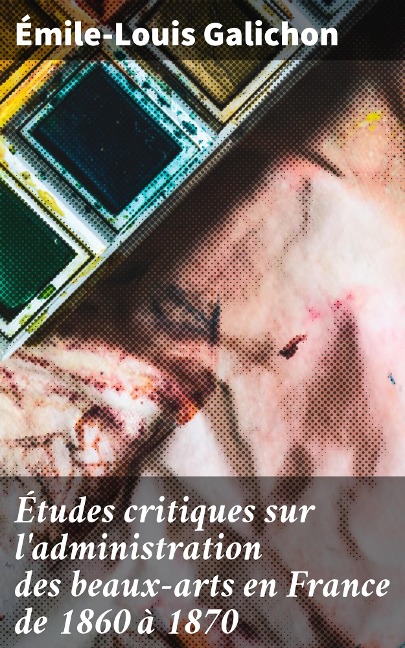 Études critiques sur l'administration des beaux-arts en France de 1860 à 1870 - Émile-Louis Galichon