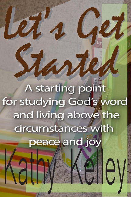 Let's Get Started. A Starting Point for Studying God's Word and Living Above the Circumstances with Peace and Joy. - Kathy Kelley