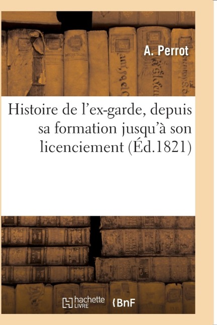 Histoire de l'Ex-Garde, Depuis Sa Formation Jusqu'à Son Licenciement: Faits Généraux Des Campagnes de 1805 À 1815, Organisation, Solde, Indemnités, Ra - Perrot