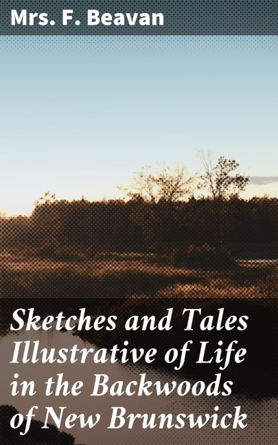 Sketches and Tales Illustrative of Life in the Backwoods of New Brunswick - F. Beavan