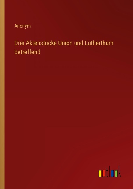 Drei Aktenstücke Union und Lutherthum betreffend - Anonym