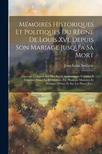 Mémoires Historiques Et Politiques Du Règne De Louis Xvi, Depuis Son Mariage Jusqu'à Sa Mort: Ouvrage Composé Sur Des Pièces Authentiques Fournies À L - Jean-Louis Soulavie