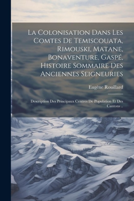 La colonisation dans les comtes de Temiscouata, Rimouski, Matane, Bonaventure, Gaspé, histoire sommaire des anciennes seigneuries; description des pri - Eugène Rouillard