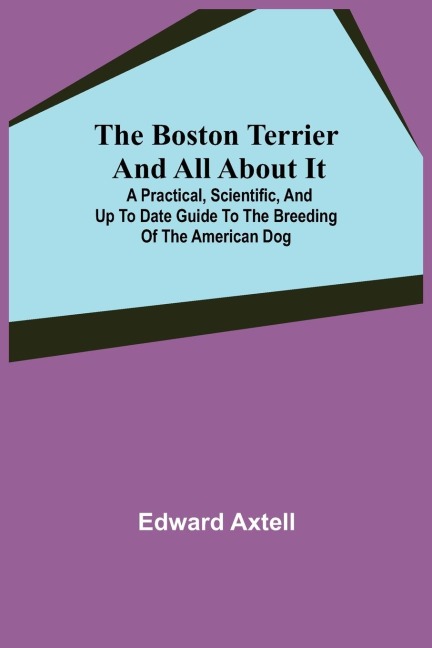 The Boston Terrier and All About It; A Practical, Scientific, and Up to Date Guide to the Breeding of the American Dog - Edward Axtell