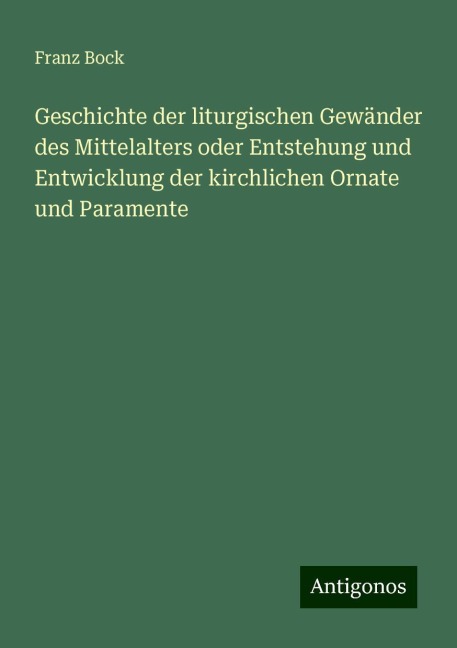 Geschichte der liturgischen Gewänder des Mittelalters oder Entstehung und Entwicklung der kirchlichen Ornate und Paramente - Franz Bock