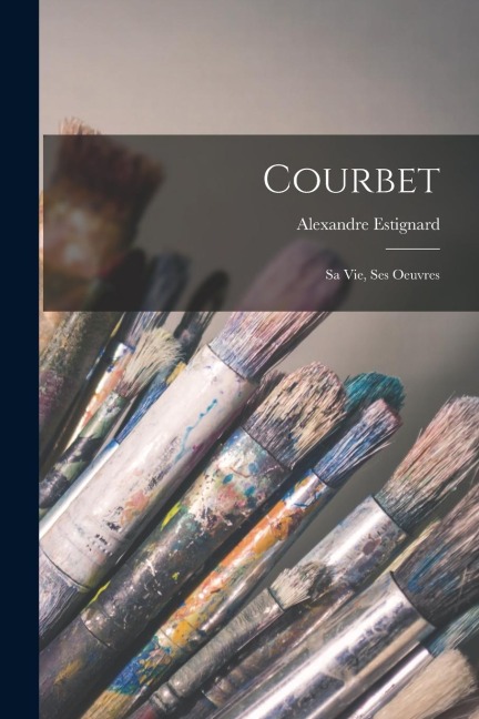 Courbet: Sa vie, ses oeuvres - Alexandre Estignard