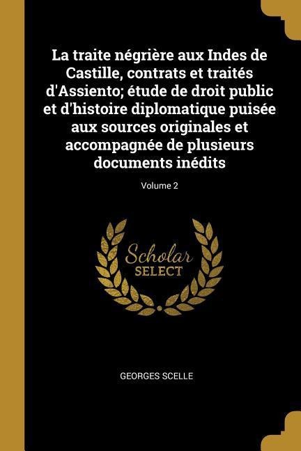 La traite négrière aux Indes de Castille, contrats et traités d'Assiento; étude de droit public et d'histoire diplomatique puisée aux sources originales et accompagnée de plusieurs documents inédits; Volume 2 - Georges Scelle