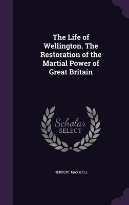 The Life of Wellington. The Restoration of the Martial Power of Great Britain - Herbert Maxwell