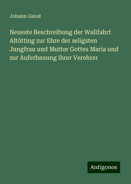 Neueste Beschreibung der Wallfahrt Altötting zur Ehre der seligsten Jungfrau und Mutter Gottes Maria und zur Auferbauung ihrer Verehrer - Johann Ganat