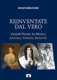 Reinventare dal vero. Grandi donne in musica. Adriana, Violetta, Butterfly - Vincenzo Ramón Bisogni