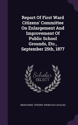 Report Of First Ward Citizens' Committee On Enlargement And Improvement Of Public School Grounds, Etc., September 25th, 1877 - 
