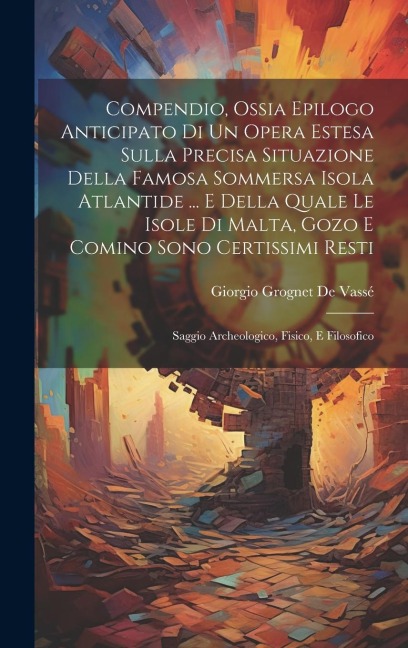 Compendio, Ossia Epilogo Anticipato Di Un Opera Estesa Sulla Precisa Situazione Della Famosa Sommersa Isola Atlantide ... E Della Quale Le Isole Di Ma - Giorgio Grognet de Vassé
