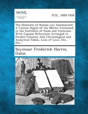 The Elements of Roman Law Summarized. A Concise Digest of the Matter Contained in the Institutes of Gaius and Justinian. With Copious References Arranged in Parallel Columns Also Chronological and Analytical Tables, Lists of Laws, Etc., Etc.... - Seymour Frederick Harris, Gaius