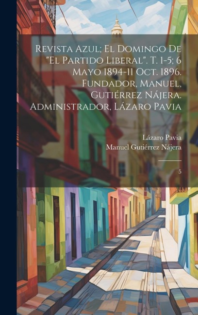 Revista azul; el domingo de "El Partido Liberal". t. 1-5; 6 mayo 1894-11 oct. 1896. Fundador, Manuel, Gutiérrez Nájera. Administrador, Lázaro Pavia - Manuel Gutiérrez Nájera, Lázaro Pavia