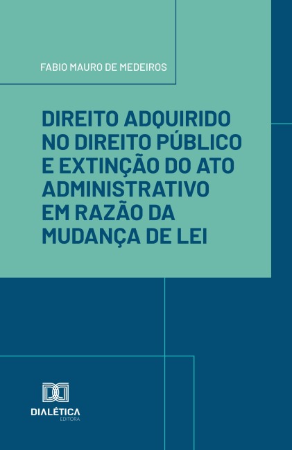 Direito Adquirido no Direito Público e Extinção do Ato Administrativo em Razão da Mudança de Lei - Fabio Mauro de Medeiros