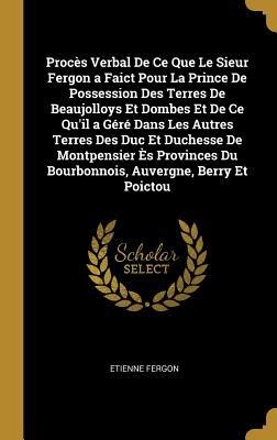 Procès Verbal De Ce Que Le Sieur Fergon a Faict Pour La Prince De Possession Des Terres De Beaujolloys Et Dombes Et De Ce Qu'il a Géré Dans Les Autres Terres Des Duc Et Duchesse De Montpensier Ès Provinces Du Bourbonnois, Auvergne, Berry Et Poictou - Etienne Fergon