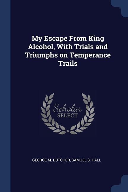 My Escape From King Alcohol, With Trials and Triumphs on Temperance Trails - George M. Dutcher, Samuel S. Hall