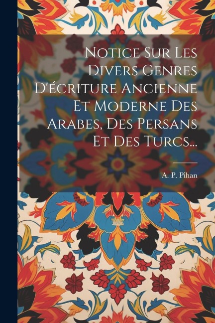 Notice Sur Les Divers Genres D'écriture Ancienne Et Moderne Des Arabes, Des Persans Et Des Turcs... - A P Pihan