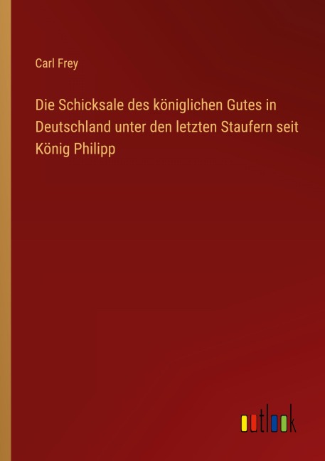Die Schicksale des königlichen Gutes in Deutschland unter den letzten Staufern seit König Philipp - Carl Frey