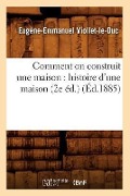 Comment on Construit Une Maison: Histoire d'Une Maison (2e Éd.) (Éd.1885) - Eugène-Emmanuel Viollet-Le-Duc