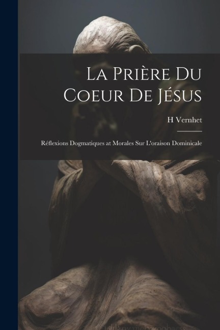 La Prière Du Coeur De Jésus: Réflexions Dogmatiques at Morales Sur L'oraison Dominicale - H. Vernhet