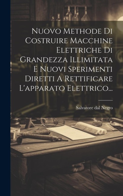 Nuovo Methode Di Costruire Macchine Elettriche Di Grandezza Illimitata E Nuovi Sperimenti Diretti A Rettificare L'apparato Elettrico... - Salvatore Dal Negro