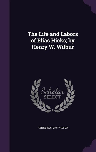 The Life and Labors of Elias Hicks; by Henry W. Wilbur - Henry Watson Wilbur