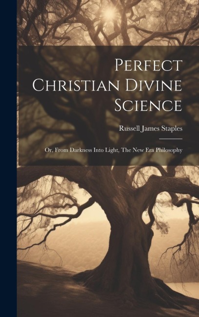Perfect Christian Divine Science: Or, From Darkness Into Light, The New Era Philosophy - Russell James Staples