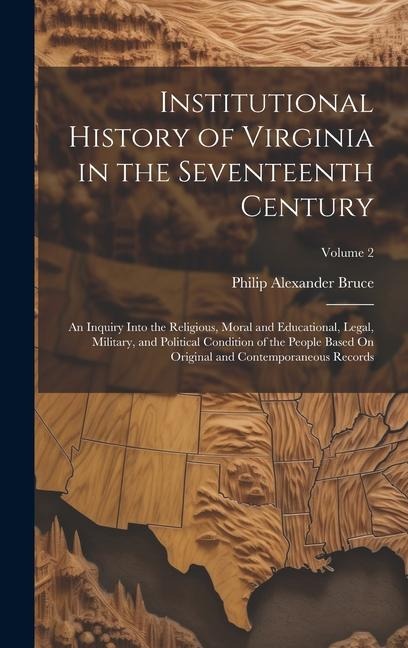 Institutional History of Virginia in the Seventeenth Century: An Inquiry Into the Religious, Moral and Educational, Legal, Military, and Political Con - Philip Alexander Bruce