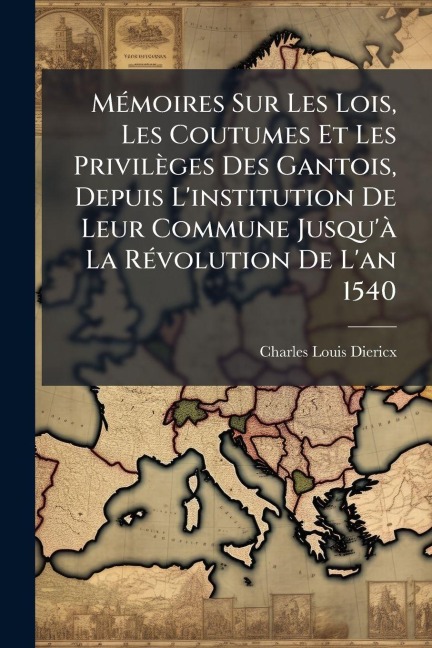MÃ(c)moires Sur Les Lois, Les Coutumes Et Les Privilèges Des Gantois, Depuis L'institution De Leur Commune Jusqu'Ã La RÃ(c)volution De L'an 1540 - Charles-Louis Diericx