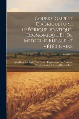 Cours Complet D'agriculture, Théorique, Pratique, Économique, Et De Médecine Rurale Et Vétérinaire; Suivi D'une Méthode Pour Étudier L'agriculture Par - Anonymous