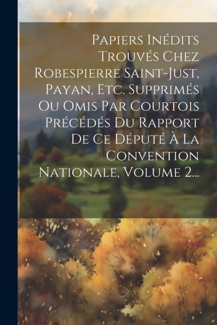 Papiers Inédits Trouvés Chez Robespierre Saint-just, Payan, Etc. Supprimés Ou Omis Par Courtois Précédés Du Rapport De Ce Député À La Convention Natio - Anonymous