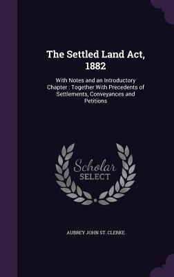 The Settled Land ACT, 1882: With Notes and an Introductory Chapter: Together with Precedents of Settlements, Conveyances and Petitions - Aubrey John St Clerke
