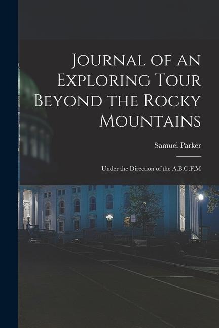 Journal of an Exploring Tour Beyond the Rocky Mountains: Under the Direction of the A.B.C.F.M - Samuel Parker