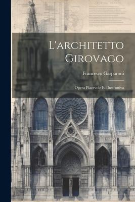 L'architetto Girovago: Opera Piacevole Ed Instruttiva - Francesco Gasparoni