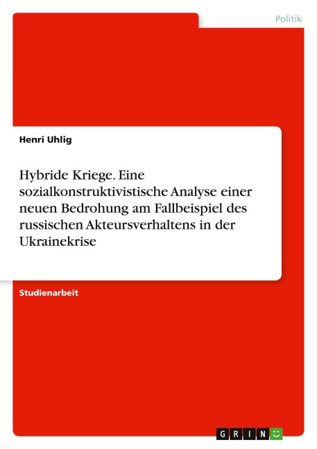 Hybride Kriege. Eine sozialkonstruktivistische Analyse einer neuen Bedrohung am Fallbeispiel des russischen Akteursverhaltens in der Ukrainekrise - Henri Uhlig