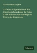 Die freie Schulgemeinde und ihre Anstalten auf dem Boden der freien Kirche im freien Staate Beiträge zur Theorie des Schulwesens - Friedrich Wilhelm Dörpfeld