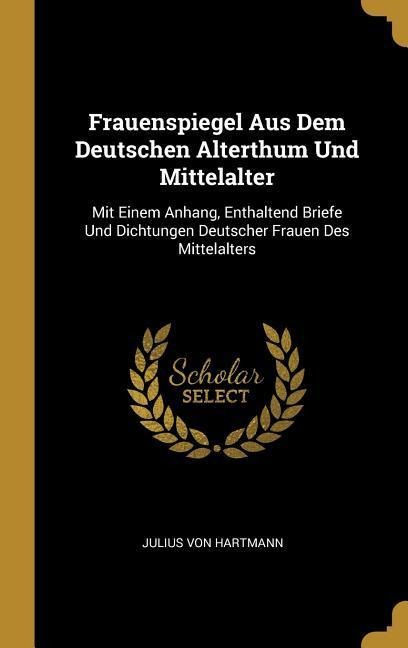 Frauenspiegel Aus Dem Deutschen Alterthum Und Mittelalter: Mit Einem Anhang, Enthaltend Briefe Und Dichtungen Deutscher Frauen Des Mittelalters - Julius Von Hartmann