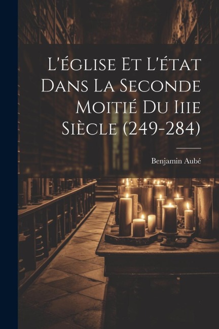 L'église Et L'état Dans La Seconde Moitié Du Iiie Siècle (249-284) - Benjamin Aubé