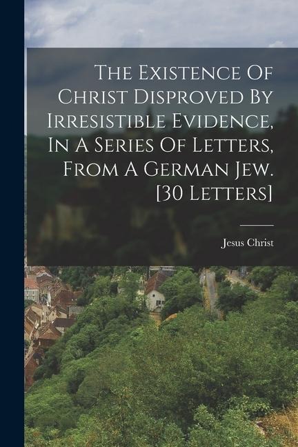 The Existence Of Christ Disproved By Irresistible Evidence, In A Series Of Letters, From A German Jew. [30 Letters] - Jesus Christ