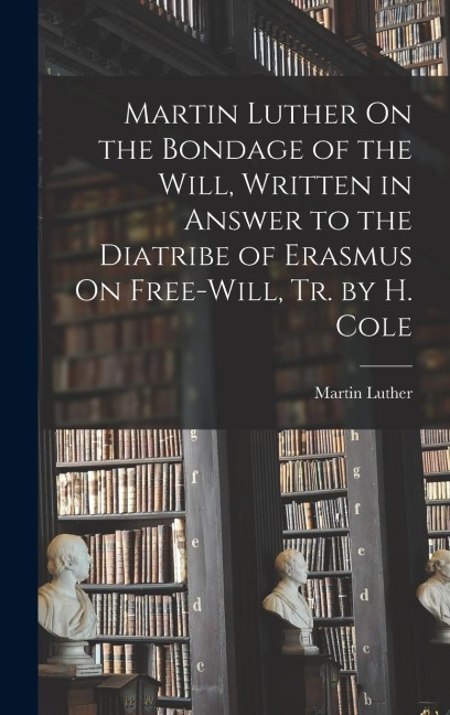 Martin Luther On the Bondage of the Will, Written in Answer to the Diatribe of Erasmus On Free-Will, Tr. by H. Cole - Martin Luther