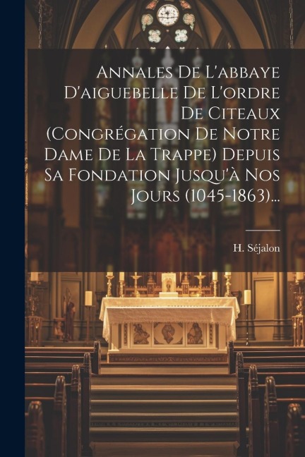 Annales De L'abbaye D'aiguebelle De L'ordre De Citeaux (congrégation De Notre Dame De La Trappe) Depuis Sa Fondation Jusqu'à Nos Jours (1045-1863)... - H. Séjalon