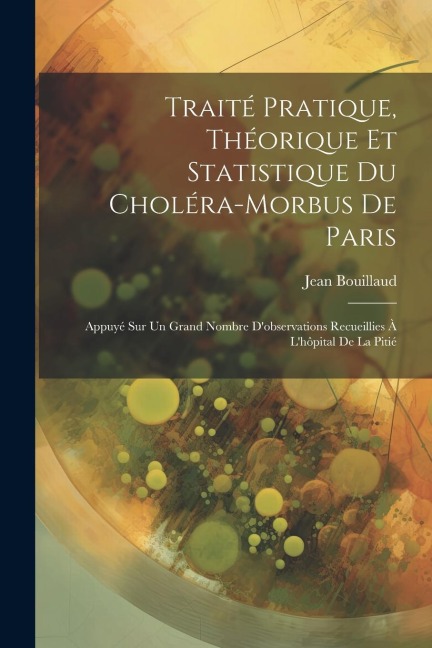 Traité Pratique, Théorique Et Statistique Du Choléra-Morbus De Paris: Appuyé Sur Un Grand Nombre D'observations Recueillies À L'hôpital De La Pitié - Jean Bouillaud